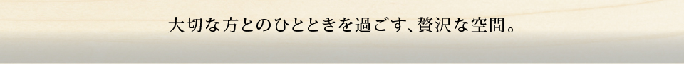 大切な方とのひとときを過ごす、贅沢な空間。